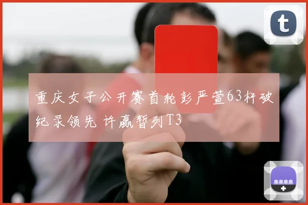 重庆女子公开赛首轮彭严萱63杆破纪录领先 许赢暂列T3