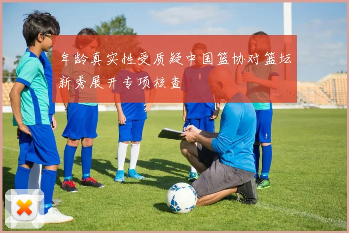 年龄真实性受质疑中国篮协对篮坛新秀展开专项核查